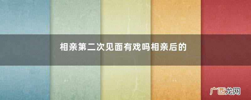 相亲第二次见面有戏吗相亲后的正确发展步骤