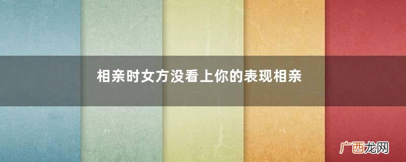 相亲时女方没看上你的表现相亲后女方满意的表现