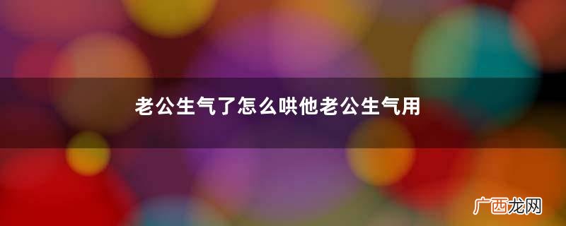 老公生气了怎么哄他老公生气用什么方式哄
