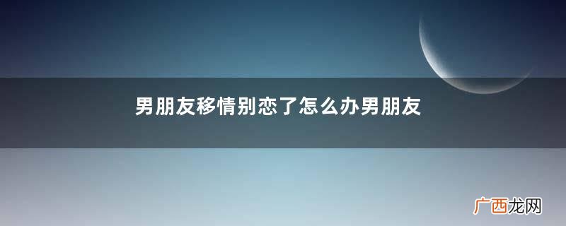 男朋友移情别恋了怎么办男朋友移情别恋的表现