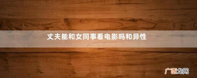 丈夫能和女同事看电影吗和异性同事电影是出轨吗