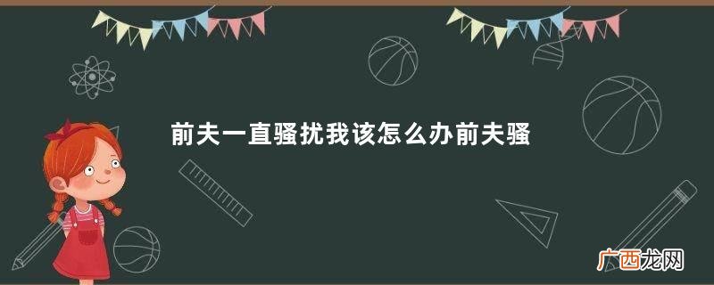 前夫一直骚扰我该怎么办前夫骚扰我报警有用吗