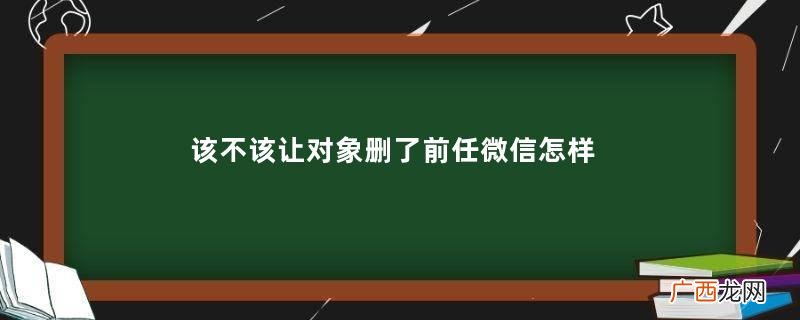 该不该让对象删了前任微信怎样委婉的让对象删前任