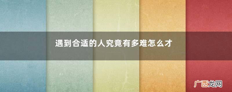 遇到合适的人究竟有多难怎么才能遇到合适的人