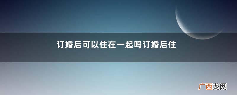 订婚后可以住在一起吗订婚后住在一起好吗