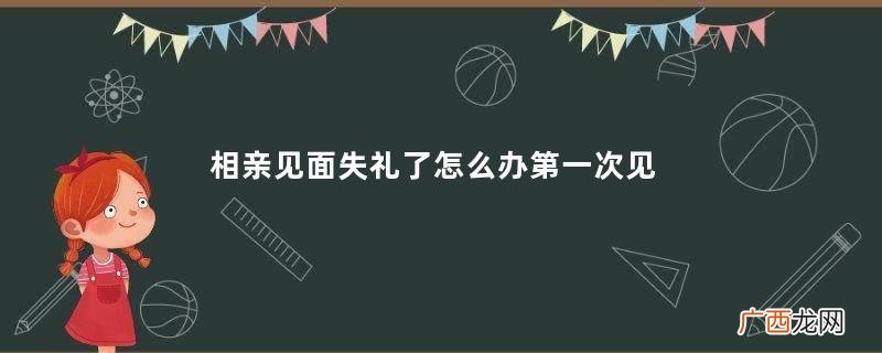 相亲见面失礼了怎么办第一次见面失败如何挽回