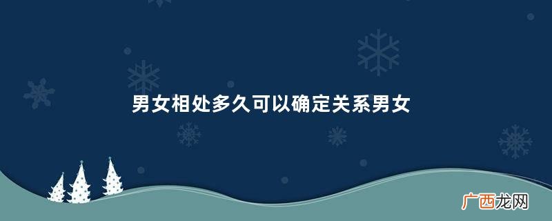 男女相处多久可以确定关系男女在一起多久会产生感情