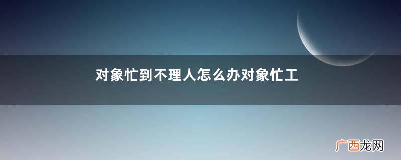 对象忙到不理人怎么办对象忙工作的时候不理我怎么办