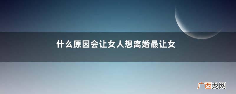 什么原因会让女人想离婚最让女人无法接受的离婚理由