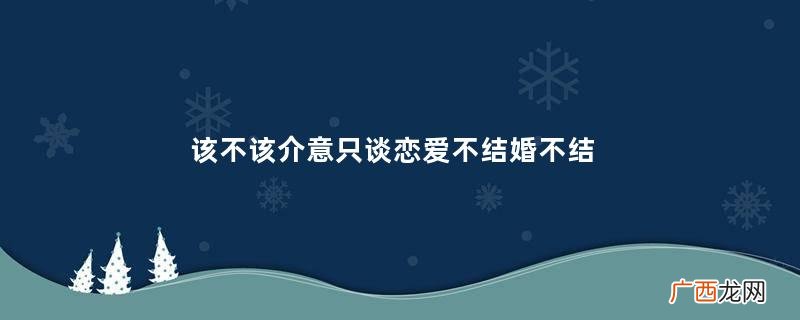 该不该介意只谈恋爱不结婚不结婚的恋爱有意义吗