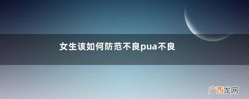 女生该如何防范不良pua不良pua男常见套路汇总