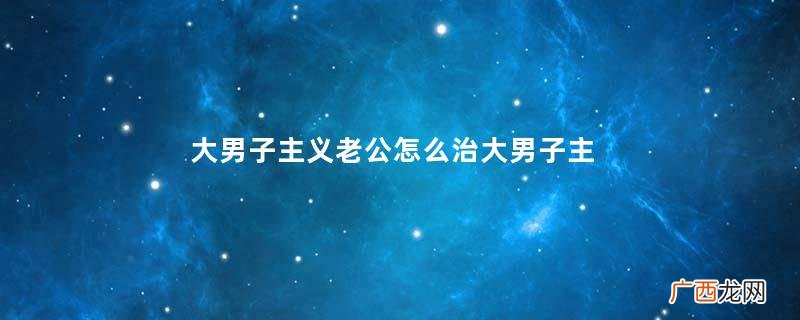 大男子主义老公怎么治大男子主义老公是怎样的