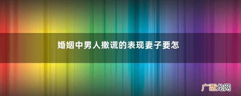 婚姻中男人撒谎的表现妻子要怎样对待撒谎的老公