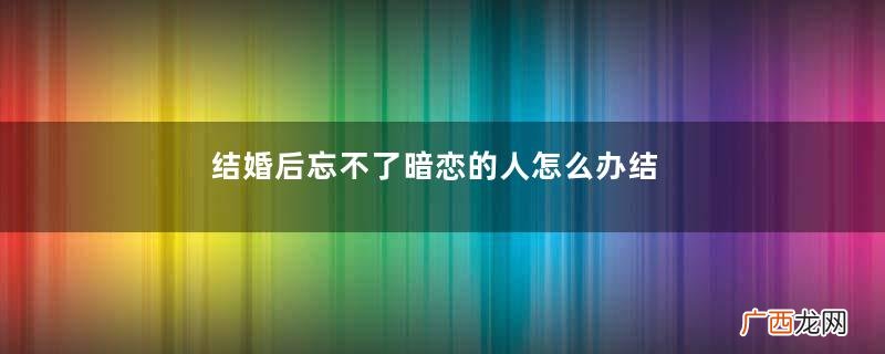 结婚后忘不了暗恋的人怎么办结婚后忘不掉暗恋的人算出轨吗