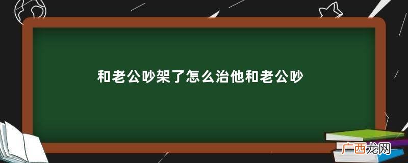 和老公吵架了怎么治他和老公吵架后怎么办