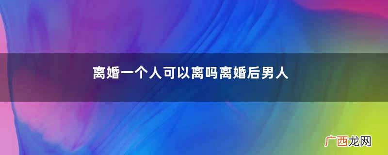 离婚一个人可以离吗离婚后男人大部分都会后悔