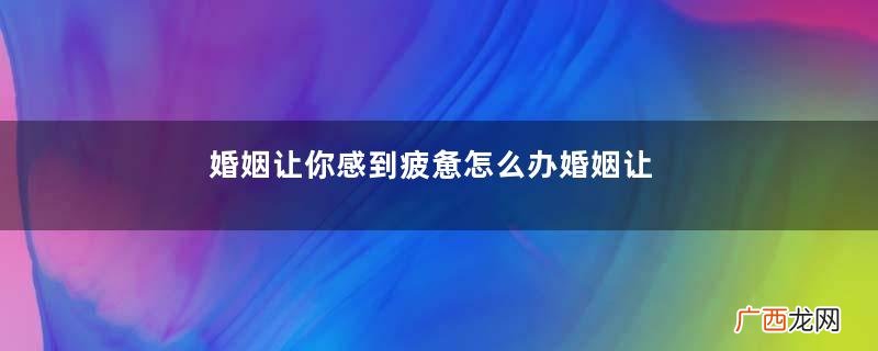 婚姻让你感到疲惫怎么办婚姻让你感到疲惫要离婚吗