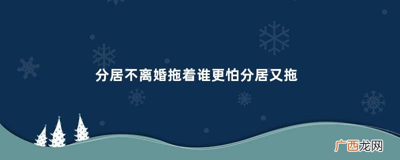 分居不离婚拖着谁更怕分居又拖着不离婚坏处
