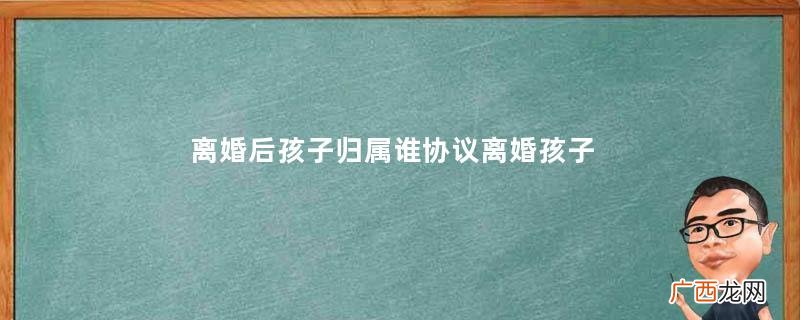 离婚后孩子归属谁协议离婚孩子的抚养权