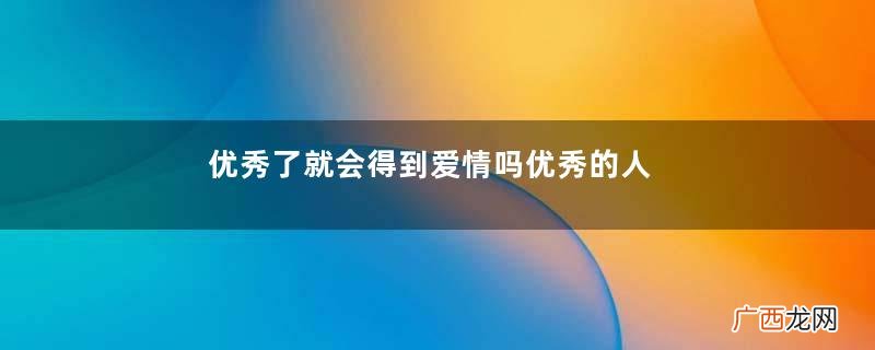 优秀了就会得到爱情吗优秀的人更容易收获爱情吗