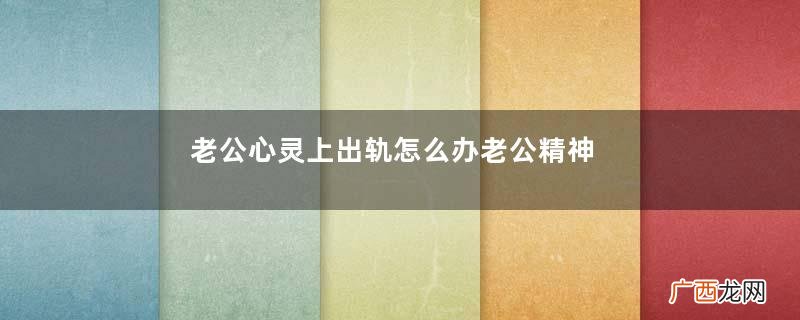 老公心灵上出轨怎么办老公精神出轨怎么处理