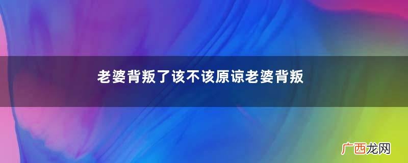 老婆背叛了该不该原谅老婆背叛的几种表现