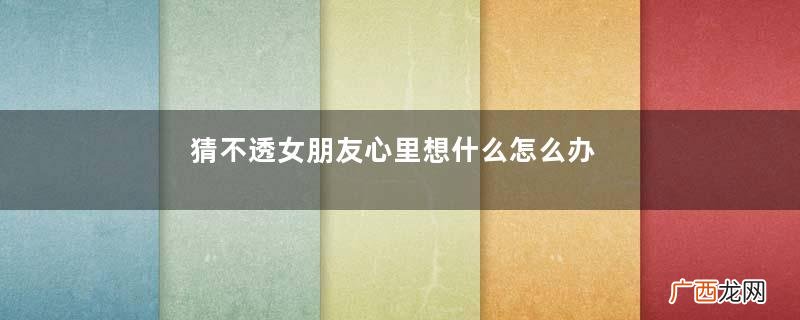 猜不透女朋友心里想什么怎么办猜不透女生的心思怎么办