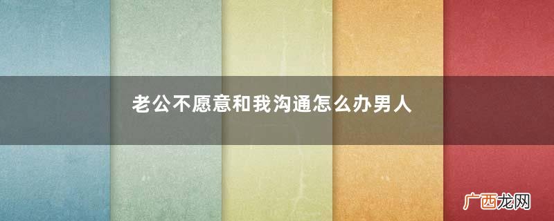 老公不愿意和我沟通怎么办男人拒绝沟通的原因