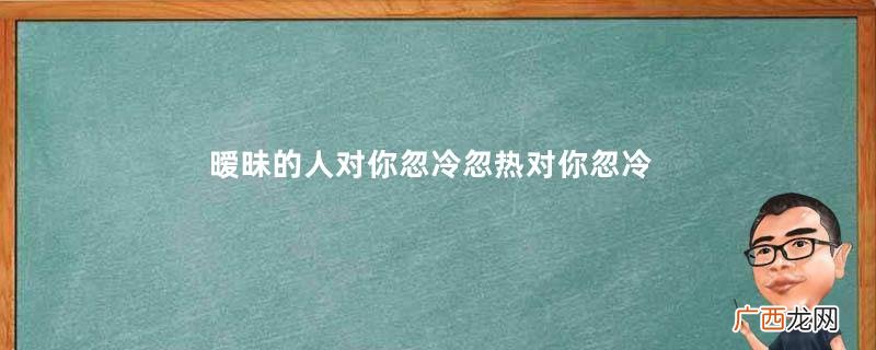 暧昧的人对你忽冷忽热对你忽冷忽热的人心态