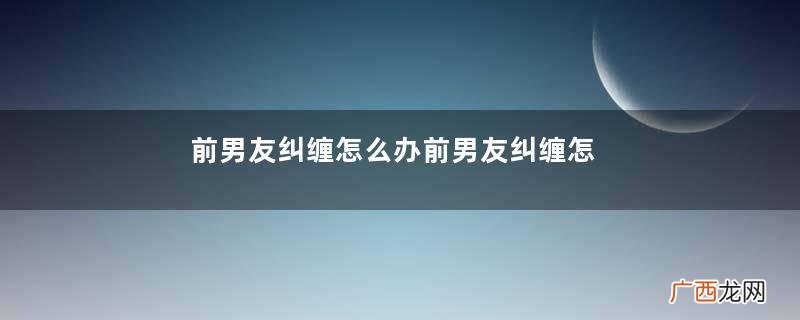 前男友纠缠怎么办前男友纠缠怎么处理