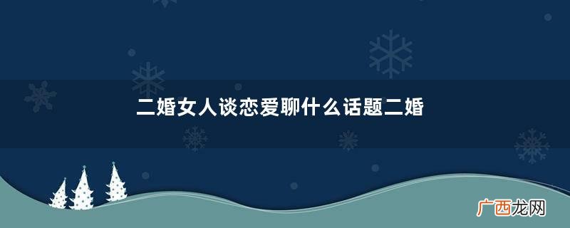 二婚女人谈恋爱聊什么话题二婚女人谈恋爱聊什么