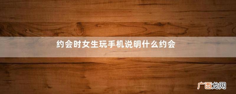 约会时女生玩手机说明什么约会女生一直玩手机的原因