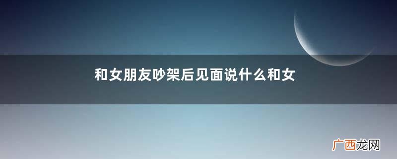 和女朋友吵架后见面说什么和女朋友吵架后怎么和好