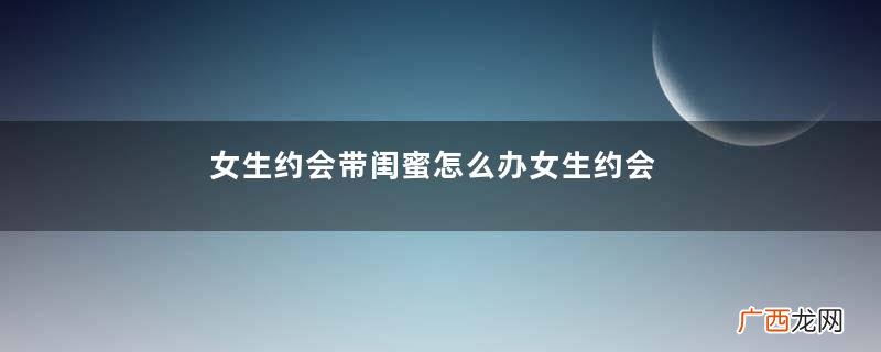 女生约会带闺蜜怎么办女生约会带闺蜜什么意思
