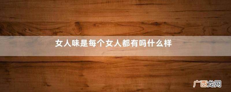 女人味是每个女人都有吗什么样的女人有女人味