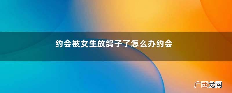 约会被女生放鸽子了怎么办约会女生为什么会放鸽子