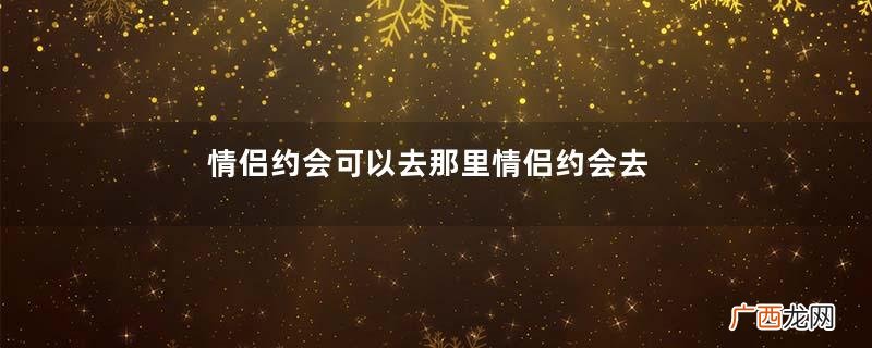 情侣约会可以去那里情侣约会去那里好