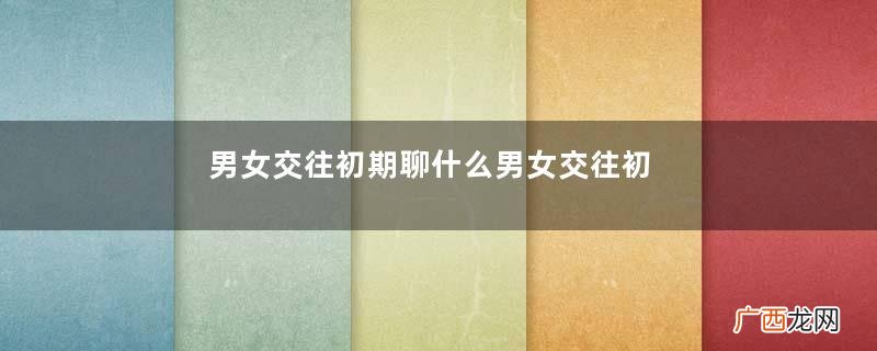 男女交往初期聊什么男女交往初期怎么聊天