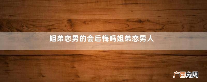 姐弟恋男的会后悔吗姐弟恋男人喜欢女人什么