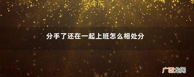 分手了还在一起上班怎么相处分手了还能在一起上班吗