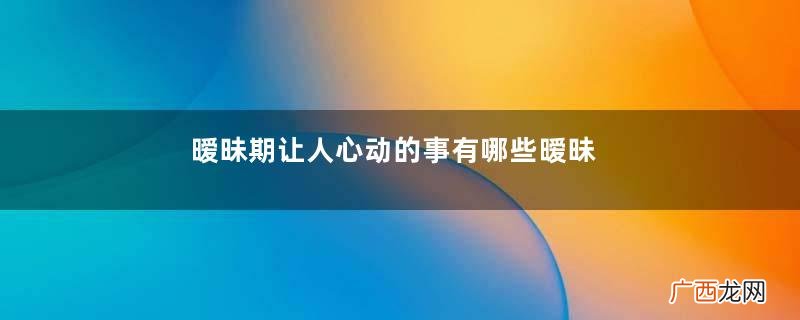 暧昧期让人心动的事有哪些暧昧期做什么能让人心动