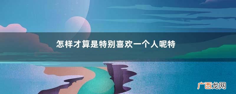 怎样才算是特别喜欢一个人呢特别喜欢一个人的表现