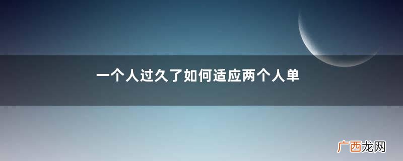 一个人过久了如何适应两个人单身时间长了就不会谈恋爱了