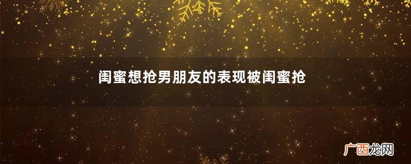 闺蜜想抢男朋友的表现被闺蜜抢了男友怎么办
