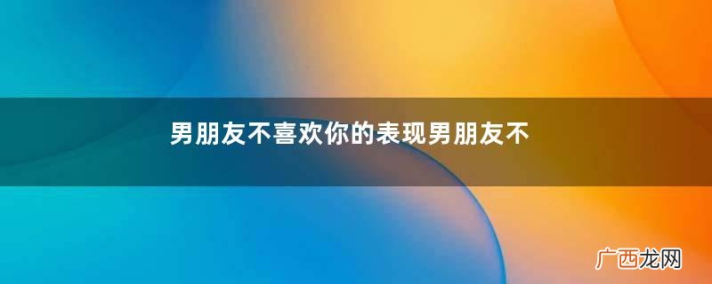 男朋友不喜欢你的表现男朋友不爱你怎么办