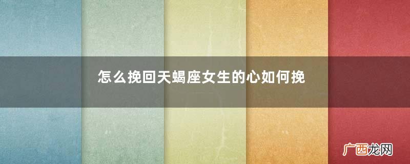 怎么挽回天蝎座女生的心如何挽回天蝎座女友