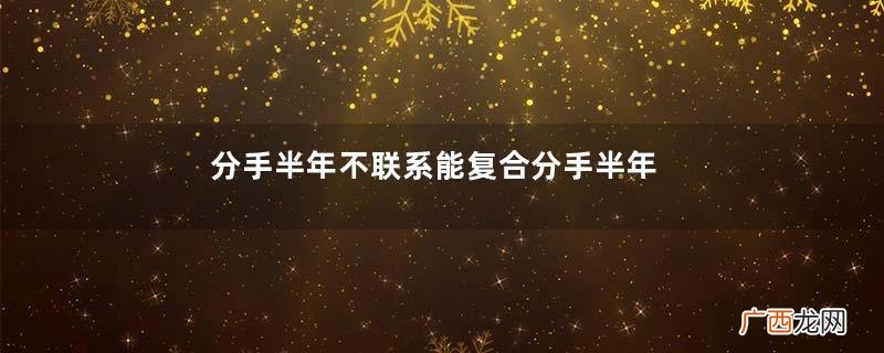分手半年不联系能复合分手半年不联系想复合怎么办