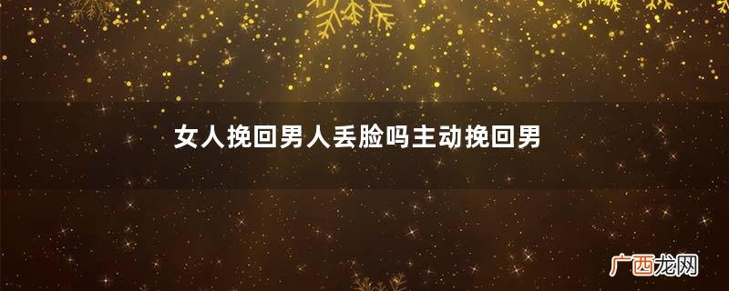女人挽回男人丢脸吗主动挽回男友的注意事项