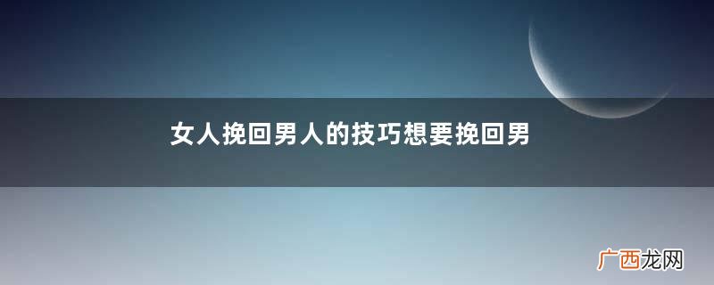 女人挽回男人的技巧想要挽回男人的心这样做