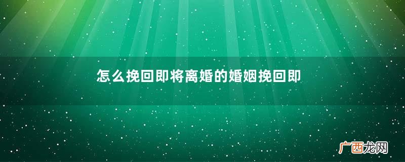怎么挽回即将离婚的婚姻挽回即将离婚的婚姻的方法